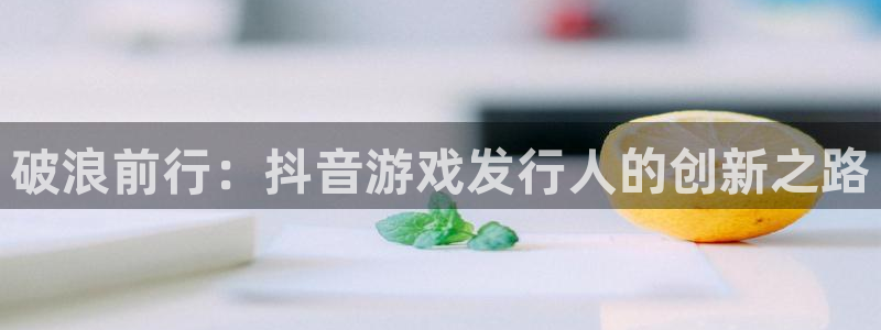 广东db电竞电子科技有限公司 联系电话：破浪前行：抖音游戏发行人的创新之路